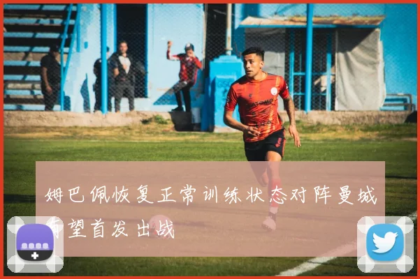 姆巴佩恢复正常训练状态对阵曼城有望首发出战