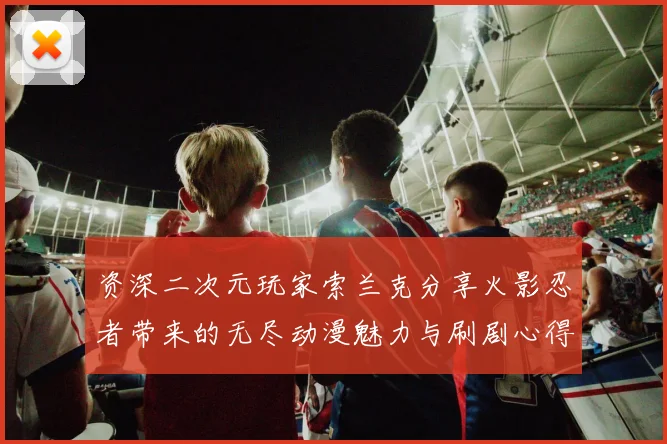 资深二次元玩家索兰克分享火影忍者带来的无尽动漫魅力与刷剧心得