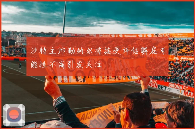 沙特主帅勒纳尔将接受评估解雇可能性不高引发关注
