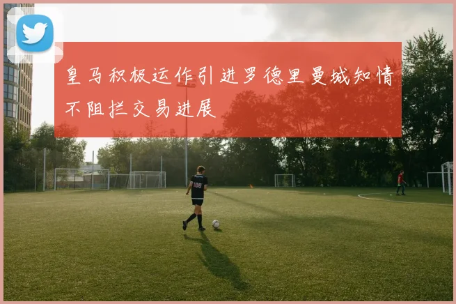 皇马积极运作引进罗德里曼城知情不阻拦交易进展