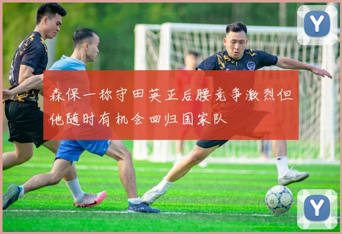 森保一称守田英正后腰竞争激烈但他随时有机会回归国家队