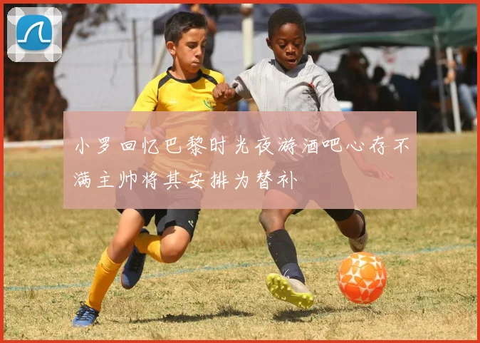 小罗回忆巴黎时光夜游酒吧心存不满主帅将其安排为替补
