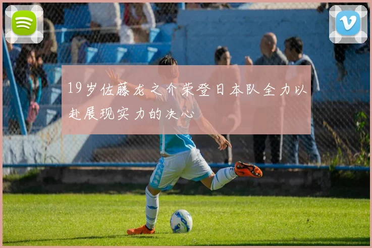 19岁佐藤龙之介荣登日本队全力以赴展现实力的决心