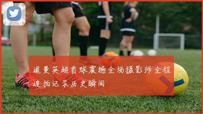 道曼英超首球震撼全场摄影师全程追拍记录历史瞬间