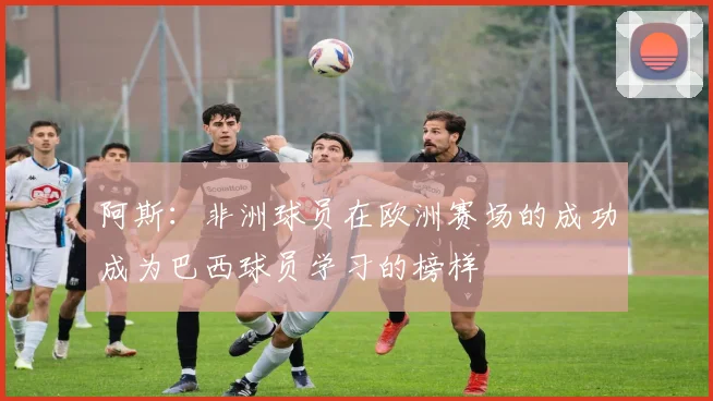 阿斯：非洲球员在欧洲赛场的成功成为巴西球员学习的榜样