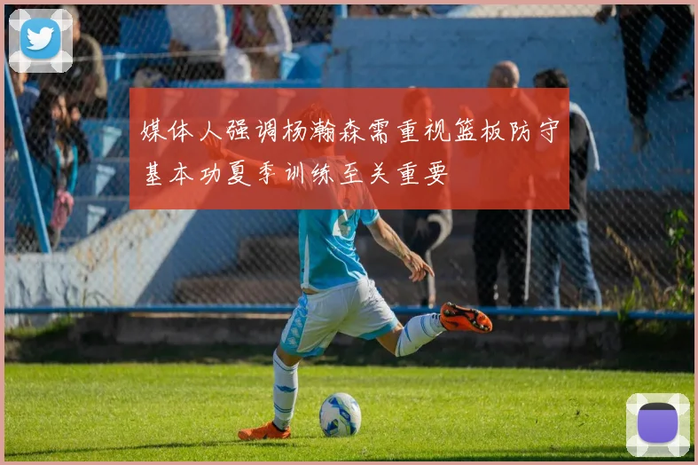 媒体人强调杨瀚森需重视篮板防守基本功夏季训练至关重要