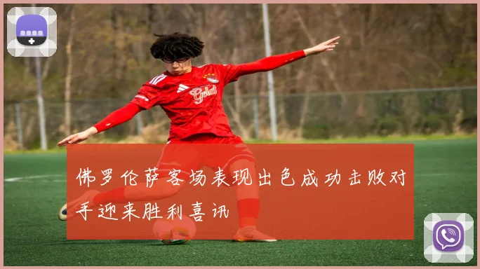 佛罗伦萨客场表现出色成功击败对手迎来胜利喜讯