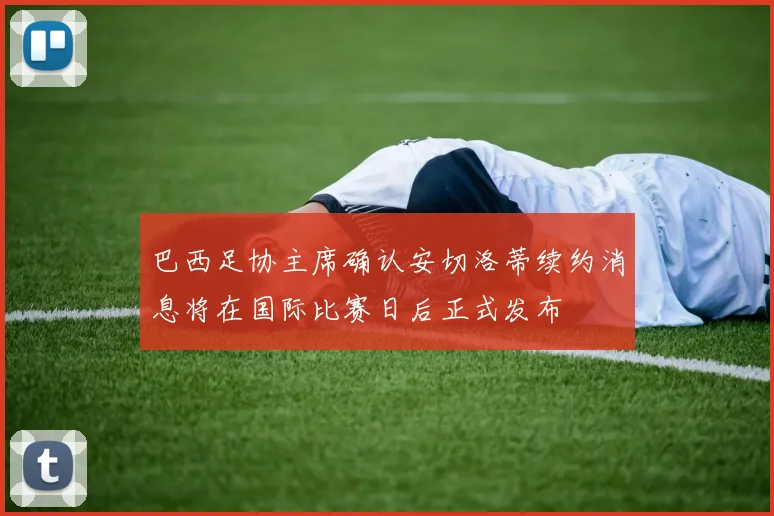 巴西足协主席确认安切洛蒂续约消息将在国际比赛日后正式发布