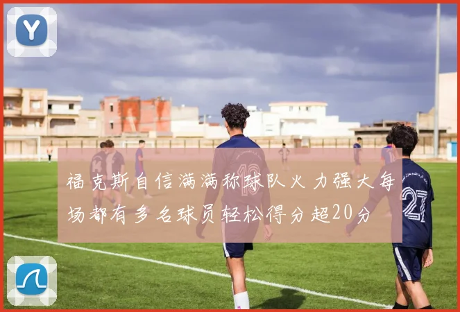 福克斯自信满满称球队火力强大每场都有多名球员轻松得分超20分