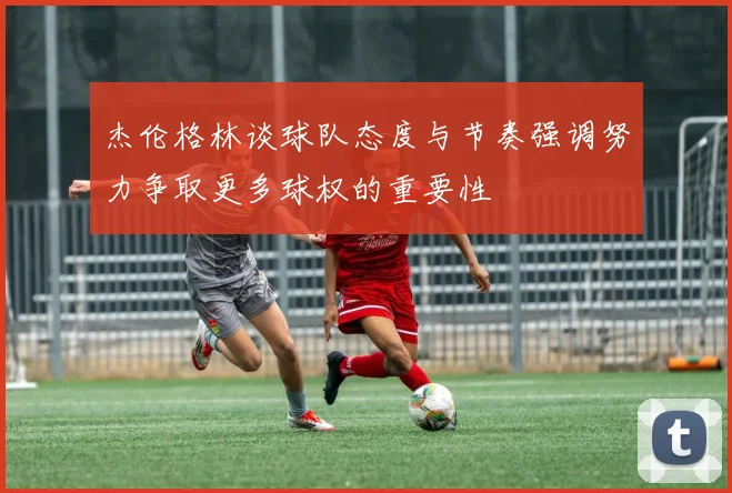杰伦格林谈球队态度与节奏强调努力争取更多球权的重要性