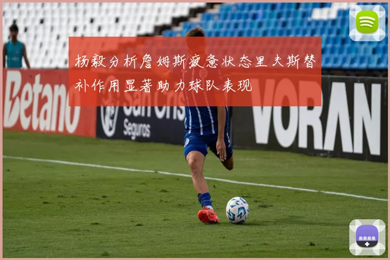 杨毅分析詹姆斯疲惫状态里夫斯替补作用显著助力球队表现