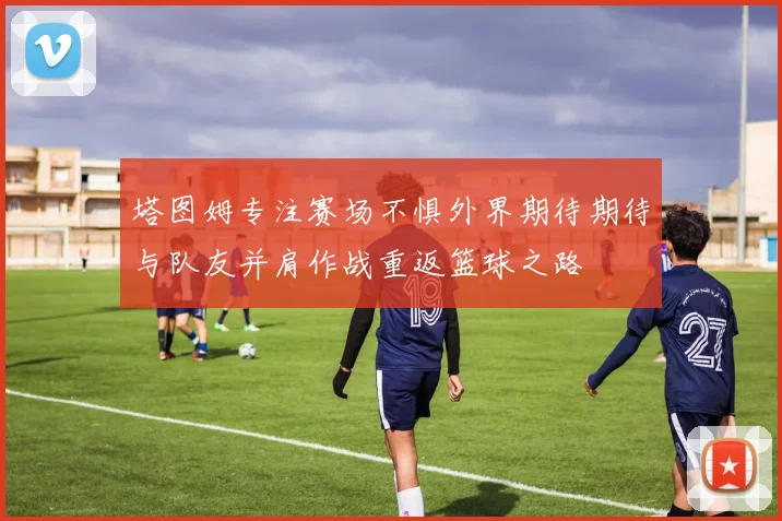 塔图姆专注赛场不惧外界期待期待与队友并肩作战重返篮球之路
