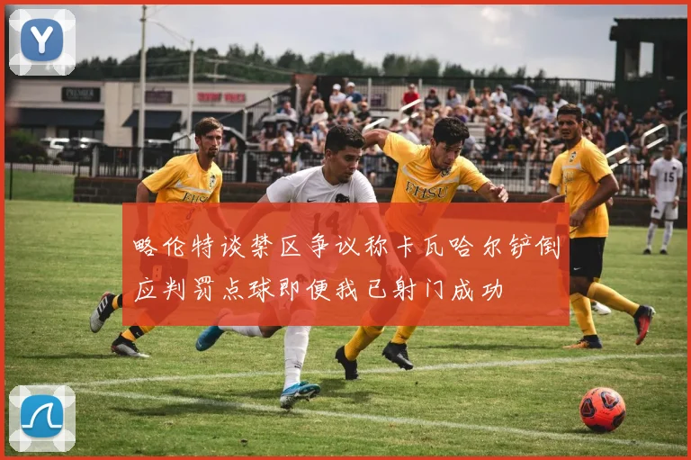 略伦特谈禁区争议称卡瓦哈尔铲倒应判罚点球即便我已射门成功