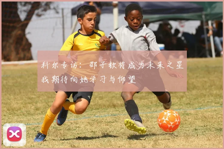 科尔专访：邵子钦将成为未来之星我期待向她学习与仰望